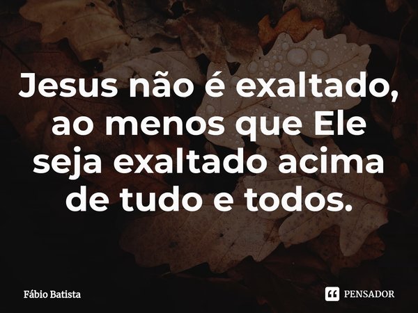 Jesus não é exaltado, ao menos que Ele seja exaltado acima de tudo e todos.... Frase de Fábio Batista.
