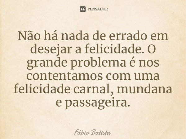 ⁠Não há nada de errado em desejar a felicidade. O grande problema é nos contentamos com uma felicidade carnal, mundana e passageira.... Frase de Fábio Batista.