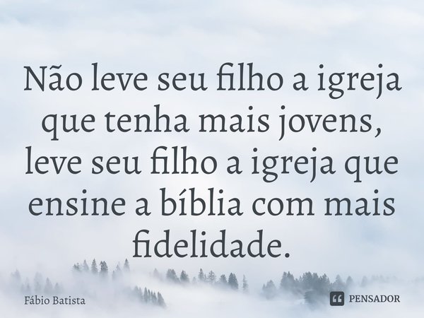 Não leve seu filho a igreja que tenha mais jovens, leve seu filho a igreja que ensine a bíblia com mais fidelidade.... Frase de Fábio Batista.
