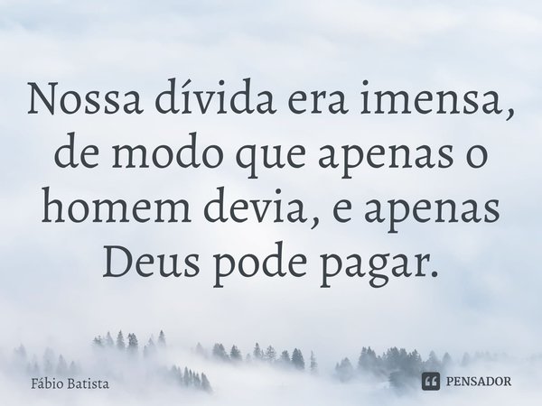 ⁠Nossa dívida era imensa, de modo que apenas o homem devia, e apenas Deus pode pagar.... Frase de Fábio Batista.