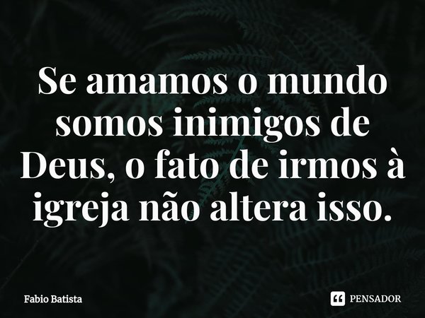⁠Se amamos o mundo somos inimigos de Deus, o fato de irmos à igreja não altera isso.... Frase de Fábio Batista.