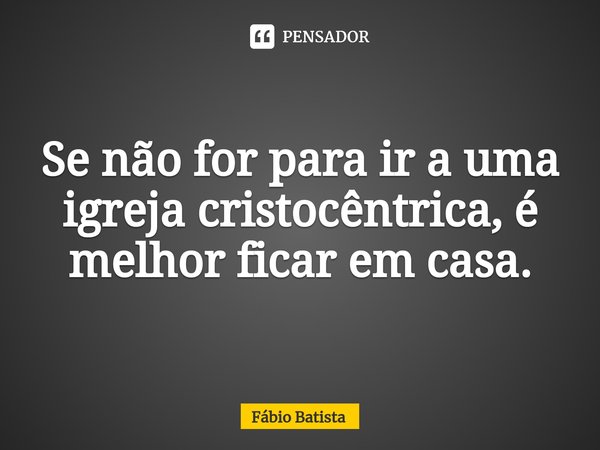 ⁠Se não for para ir a uma igreja cristocêntrica, é melhor ficar em casa.... Frase de Fábio Batista.