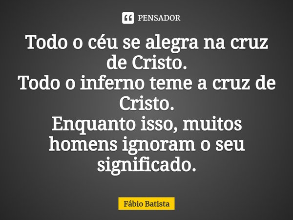 ⁠Todo o céu se alegra na cruz de Cristo.
Todo o inferno teme a cruz de Cristo.
Enquanto isso, muitos homens ignoram o seu significado.... Frase de Fábio Batista.