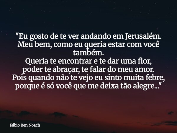 "Eu gosto de te ver andando em Jerusalém. Meu bem, como eu queria estar com você também. Queria te encontrar e te dar uma flor, poder te abraçar, te falar ... Frase de Fábio Ben Noach.