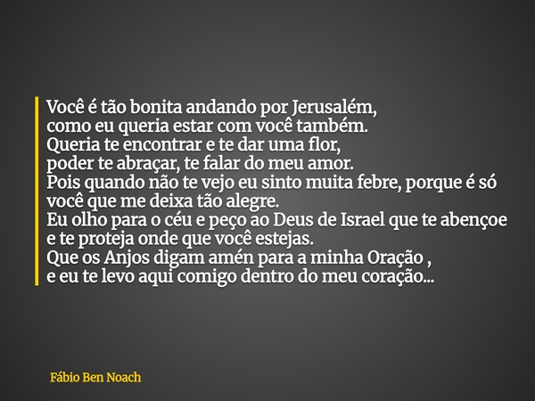 Você é tão bonita andando por Jerusalém, como eu queria estar com você também. Queria te encontrar e te dar uma flor, poder te abraçar, te falar do meu amor. Po... Frase de Fábio Ben Noach.