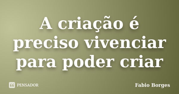 A criação é preciso vivenciar para poder criar... Frase de Fabio Borges.