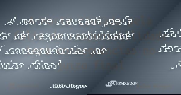 A morte causada pela falta de responsabilidade terá consequências no juízo final... Frase de Fabio Borges.