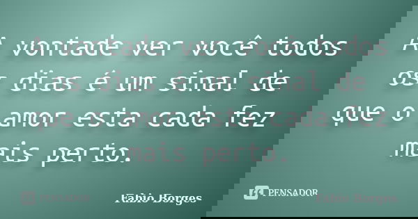A vontade ver você todos os dias é um sinal de que o amor esta cada fez mais perto.... Frase de Fabio Borges.
