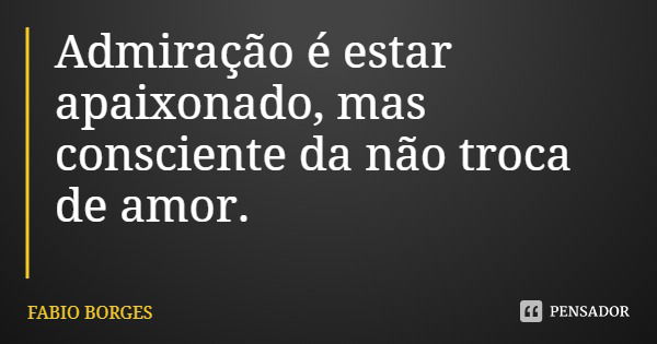 Admiração é estar apaixonado, mas consciente da não troca de amor.... Frase de FABIO BORGES.