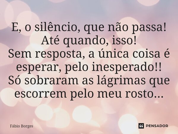 ⁠E, o silêncio, que não passa! Até quando, isso! Sem resposta, a única coisa é esperar, pelo inesperado!! Só sobraram as lágrimas que escorrem pelo meu rosto...... Frase de Fabio Borges.