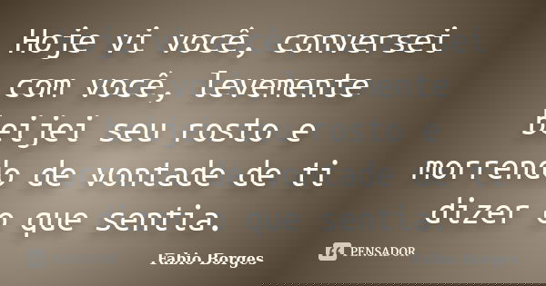 Hoje vi você, conversei com você, levemente beijei seu rosto e morrendo de vontade de ti dizer o que sentia.... Frase de Fabio Borges.