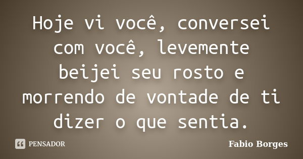 Hoje vi você, conversei com você, levemente beijei seu rosto e morrendo de vontade de ti dizer o que sentia.... Frase de Fabio Borges.