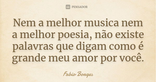 Nem a melhor musica nem a melhor poesia, não existe palavras que digam como é grande meu amor por você.... Frase de Fabio Borges.