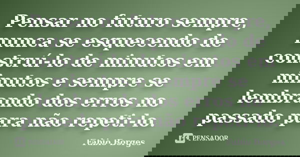 Pensar no futuro sempre, nunca se esquecendo de construí-lo de minutos em minutos e sempre se lembrando dos erros no passado para não repeti-lo.... Frase de Fabio Borges.