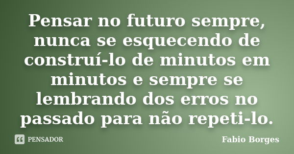 Pensar no futuro sempre, nunca se esquecendo de construí-lo de minutos em minutos e sempre se lembrando dos erros no passado para não repeti-lo.... Frase de Fabio Borges.