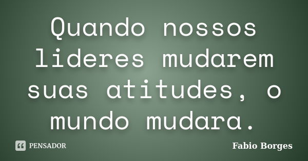 Quando nossos lideres mudarem suas atitudes, o mundo mudara.... Frase de Fabio Borges.