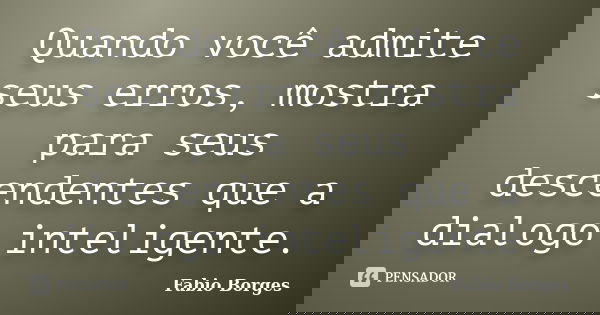 Quando você admite seus erros, mostra para seus descendentes que a dialogo inteligente.... Frase de Fabio Borges.