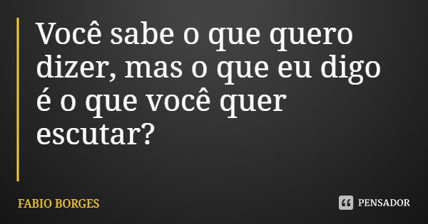 Você sabe o que quero dizer, mas o que eu digo é o que você quer escutar?... Frase de FABIO BORGES.