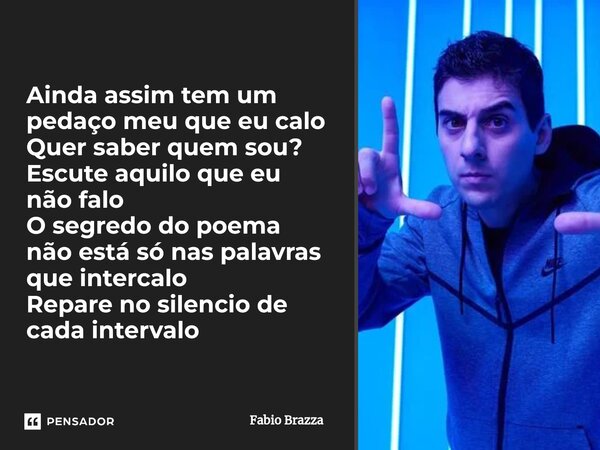 ⁠Ainda assim tem um pedaço meu que eu calo Quer saber quem sou? Escute aquilo que eu não falo O segredo do poema não está só nas palavras que intercalo Repare n... Frase de Fabio Brazza.