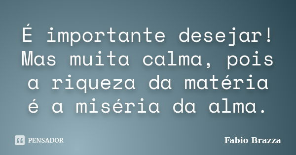 É importante desejar! Mas muita calma, pois a riqueza da matéria é a miséria da alma.... Frase de Fabio brazza.