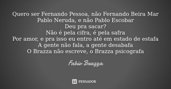 Quero ser Fernando Pessoa, não Fernando Beira Mar
Pablo Neruda, e não Pablo Escobar
Deu pra sacar?
Não é pela cifra, é pela safra
Por amor, e pra isso eu entro ... Frase de Fabio Brazza.