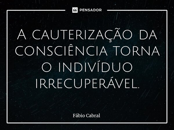 ⁠A cauterização da consciência torna o indivíduo irrecuperável.... Frase de Fábio Cabral.