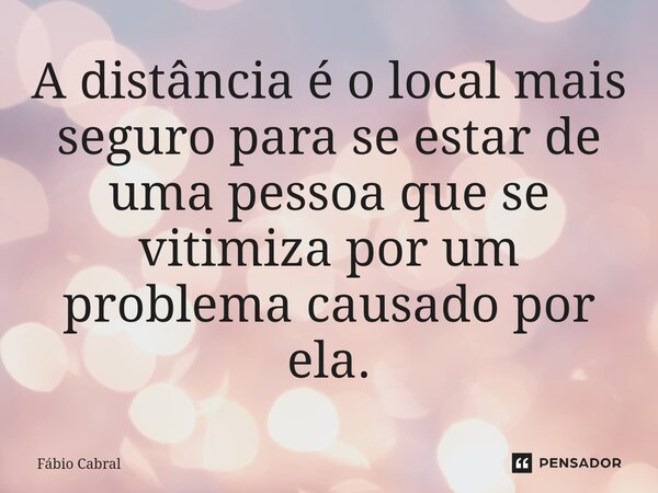 A distância é o local mais seguro para se estar de uma pessoa que se vitimiza por um problema causado por ela.... Frase de Fábio Cabral.
