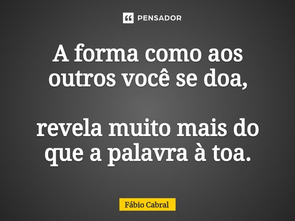 A forma como aos outros você se doa, revela muito mais do que a palavra à toa.... Frase de Fábio Cabral.