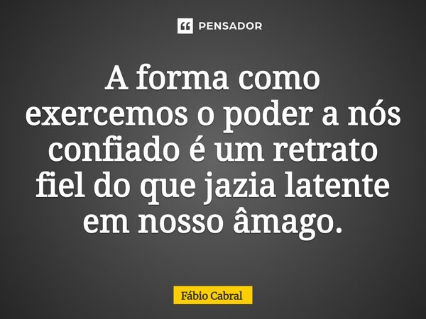 ⁠A forma como exercemos o poder a nós confiado é um retrato fiel do que jazia latente em nosso âmago.... Frase de Fábio Cabral.