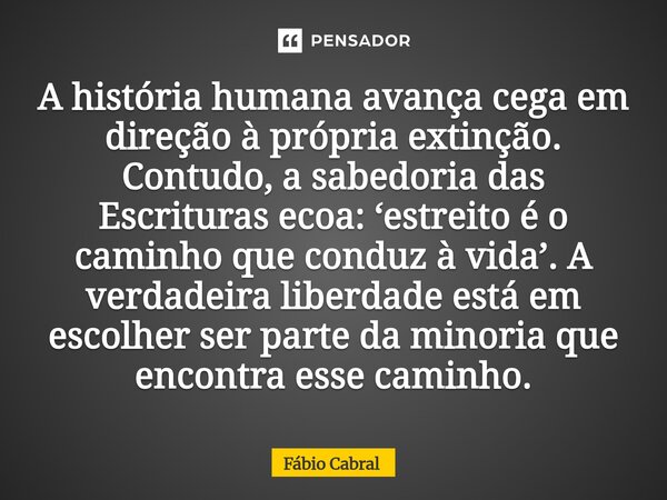 A história humana avança cega em direção à própria extinção. Contudo, a sabedoria das Escrituras ecoa: ‘estreito é o caminho que conduz à vida’. A verdadeira l... Frase de Fábio Cabral.