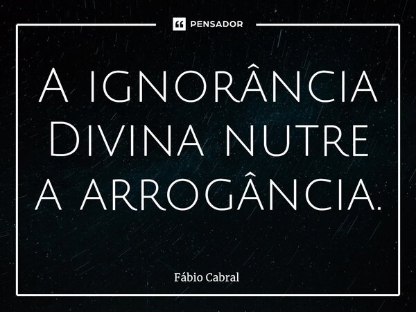 ⁠A ignorância Divina nutre a arrogância.... Frase de Fábio Cabral.