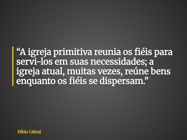 “A igreja primitiva reunia os fiéis para servi-los em suas necessidades; a igreja atual, muitas vezes, reúne bens enquanto os fiéis se dispersam.”... Frase de Fábio Cabral.