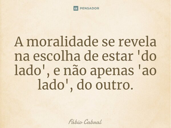 ⁠A moralidade se revela na escolha de estar 'do lado', e não apenas 'ao lado', do outro.... Frase de Fábio Cabral.