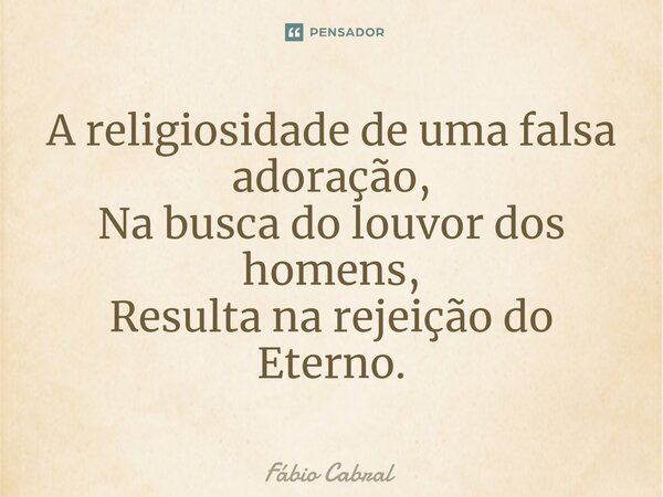 ⁠A religiosidade de uma falsa adoração, Na busca do louvor dos homens, Resulta na rejeição do Eterno.... Frase de Fábio Cabral.