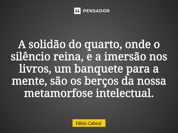 ⁠A solidão do quarto, onde o silêncio reina, e a imersão nos livros, um banquete para a mente, são os berços da nossa metamorfose intelectual.... Frase de Fábio Cabral.