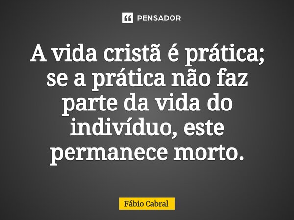 ⁠A vida cristã é prática; se a prática não faz parte da vida do indivíduo, este permanece morto.... Frase de Fábio Cabral.