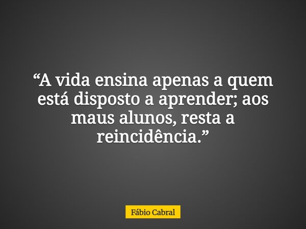 “A vida ensina apenas a quem está disposto a aprender; aos maus alunos, resta a reincidência.”... Frase de Fábio Cabral.