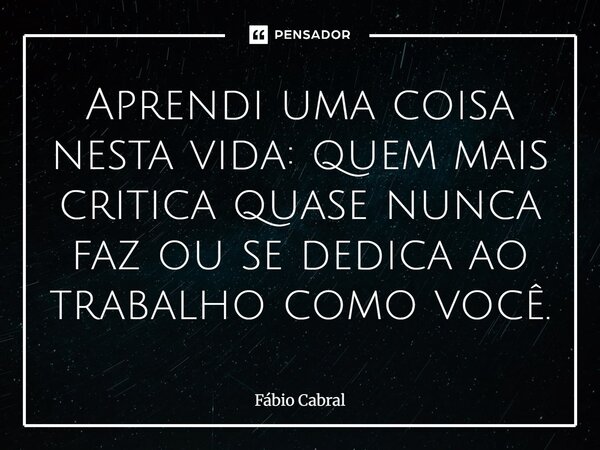 Aprendi uma coisa nesta vida: quem mais critica quase nunca faz ou se dedica ao trabalho como você.... Frase de Fábio Cabral.