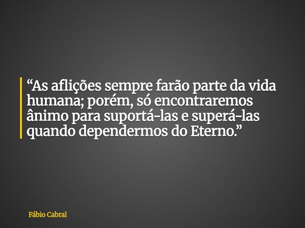 “As aflições sempre farão parte da vida humana; porém, só encontraremos ânimo para suportá-las e superá-las quando dependermos do Eterno.”... Frase de Fábio Cabral.
