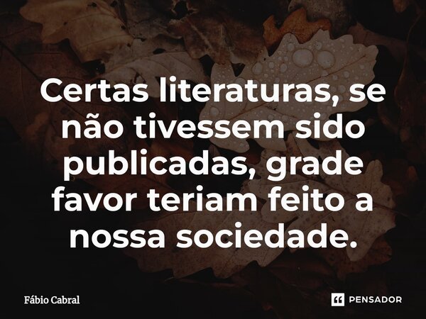 ⁠Certas literaturas, se não tivessem sido publicadas, grade favor teriam feito a nossa sociedade.... Frase de Fábio Cabral.