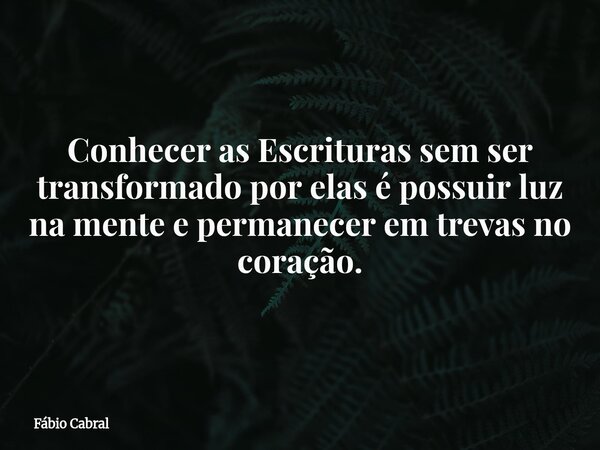 Conhecer as Escrituras sem ser transformado por elas é possuir luz na mente e permanecer em trevas no coração.... Frase de Fábio Cabral.