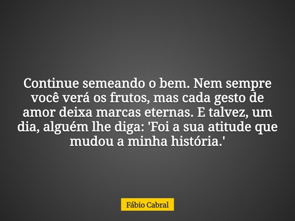 Continue semeando o bem. Nem sempre você verá os frutos, mas cada gesto de amor deixa marcas eternas. E talvez, um dia, alguém lhe diga: 'Foi a sua atitude que ... Frase de Fábio Cabral.