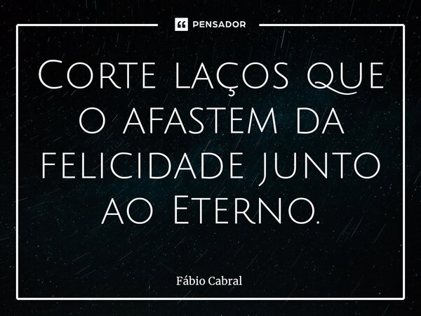 ⁠Corte laços que o afastem da felicidade junto ao Eterno.... Frase de Fábio Cabral.