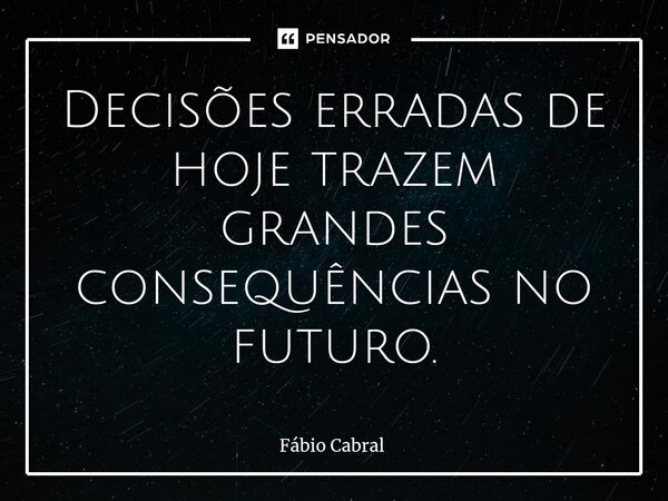 ⁠Decisões erradas de hoje trazem grandes consequências no futuro.... Frase de Fábio Cabral.