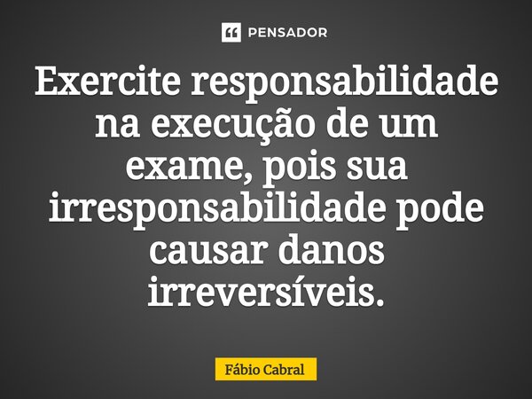 ⁠Exercite responsabilidade na execução de um exame, pois sua irresponsabilidade pode causar danos irreversíveis.... Frase de Fábio Cabral.