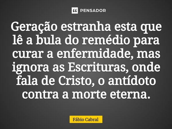 ⁠Geração estranha esta que lê a bula do remédio para curar a enfermidade, mas ignora as Escrituras, onde fala de Cristo, o antídoto contra a morte eterna.... Frase de Fábio Cabral.