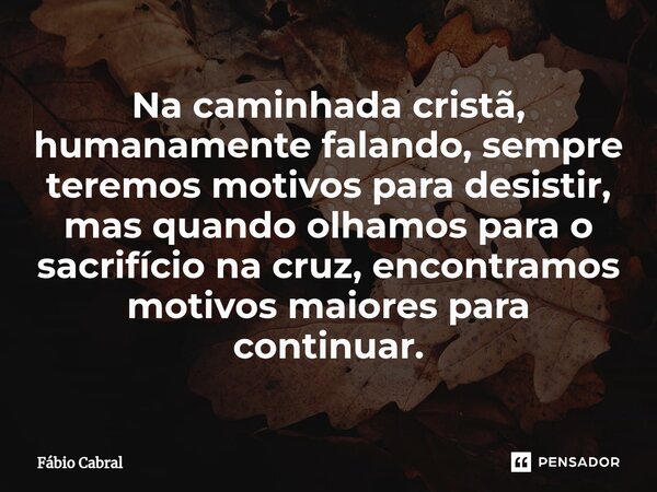 ⁠Na caminhada cristã, humanamente falando, sempre teremos motivos para desistir, mas quando olhamos para o sacrifício na cruz, encontramos motivos maiores para ... Frase de Fábio Cabral.