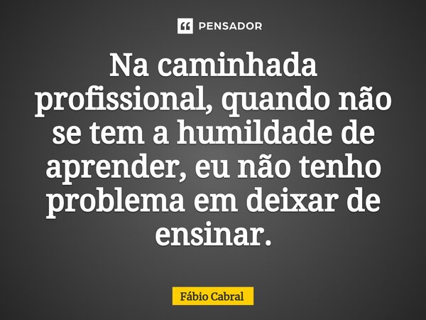 ⁠Na caminhada profissional, quando não se tem a humildade de aprender, eu não tenho problema em deixar de ensinar.... Frase de Fábio Cabral.