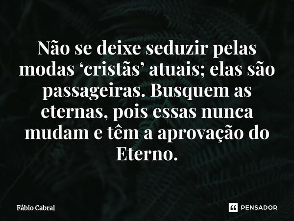 ⁠Não se deixe seduzir pelas modas ‘cristãs’ atuais; elas são passageiras. Busquem as eternas, pois essas nunca mudam e têm a aprovação do Eterno.... Frase de Fábio Cabral.