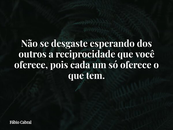 Não se desgaste esperando dos outros a reciprocidade que você oferece, pois cada um só oferece o que tem.... Frase de Fábio Cabral.